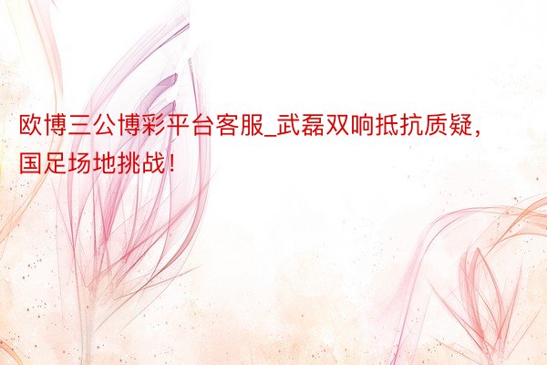 欧博三公博彩平台客服_武磊双响抵抗质疑，国足场地挑战！