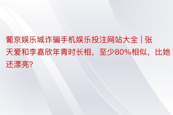 葡京娱乐城诈骗手机娱乐投注网站大全 | 张天爱和李嘉欣年青时长相,至少80%相似,比她还漂亮?