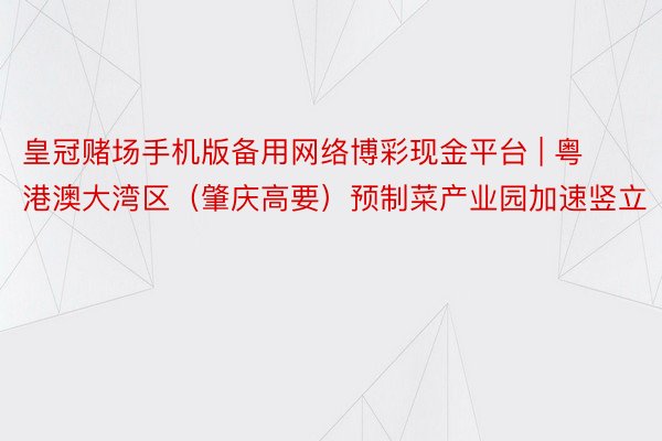 皇冠赌场手机版备用网络博彩现金平台 | 粤港澳大湾区（肇庆高要）预制菜产业园加速竖立