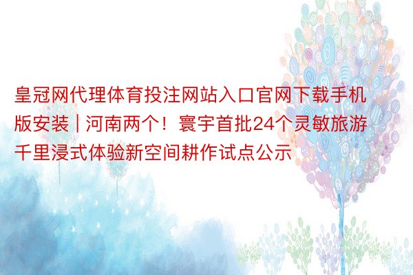 皇冠网代理体育投注网站入口官网下载手机版安装 | 河南两个!寰宇首批24个灵敏旅游千里浸式体验新空间耕作试点公示