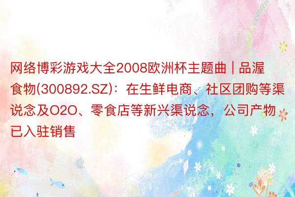网络博彩游戏大全2008欧洲杯主题曲 | 品渥食物(300892.SZ)：在生鲜电商、社区团购等渠说念及O2O、零食店等新兴渠说念，公司产物已入驻销售