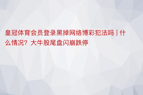 皇冠体育会员登录黑掉网络博彩犯法吗 | 什么情况？大牛股尾盘闪崩跌停