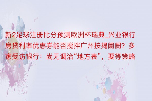 新2足球注册比分预测欧洲杯瑞典_兴业银行房贷利率优惠券能否搅拌广州按揭阛阓？多家受访银行：尚无调治“地方表”，要等策略