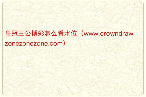 皇冠三公博彩怎么看水位（www.crowndrawzonezonezone.com）
