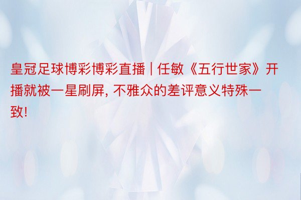 皇冠足球博彩博彩直播 | 任敏《五行世家》开播就被一星刷屏, 不雅众的差评意义特殊一致!