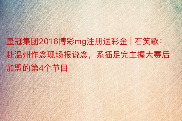 皇冠集团2016博彩mg注册送彩金 | 石笑歌:赴温州作念现场报说念,系插足完主握大赛后加盟的第4个节目