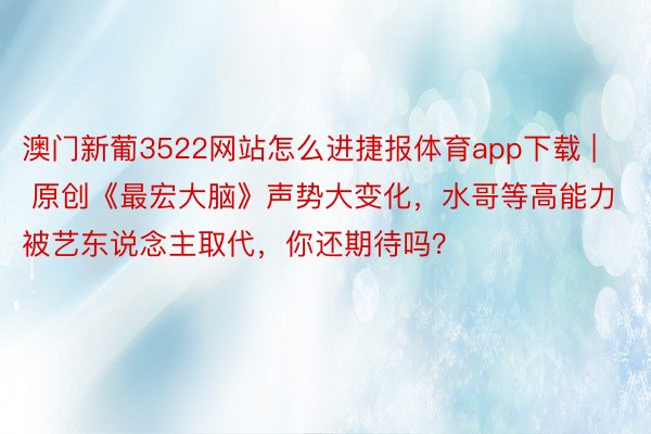 澳门新葡3522网站怎么进捷报体育app下载 | 原创《最宏大脑》声势大变化，水哥等高能力被艺东说念主取代，你还期待吗？