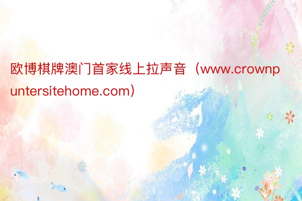 欧博棋牌澳门首家线上拉声音（www.crownpuntersitehome.com）