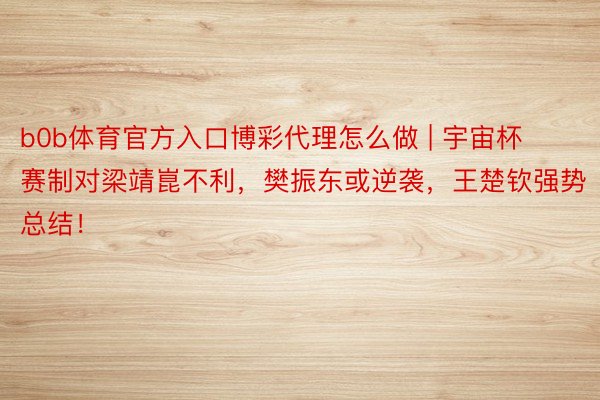 b0b体育官方入口博彩代理怎么做 | 宇宙杯赛制对梁靖崑不利，樊振东或逆袭，王楚钦强势总结！