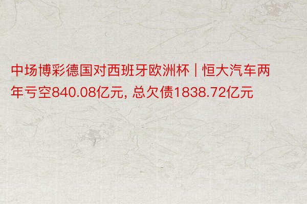 中场博彩德国对西班牙欧洲杯 | 恒大汽车两年亏空840.08亿元, 总欠债1838.72亿元