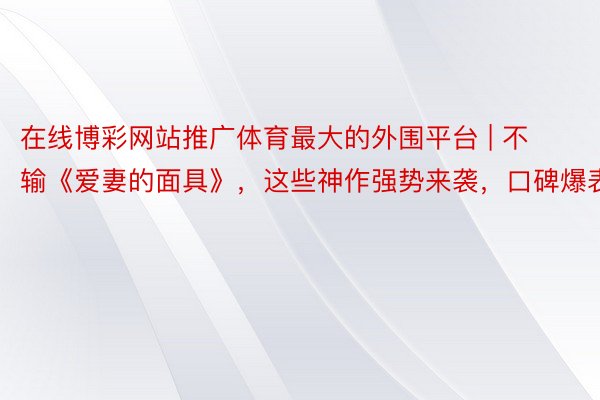 在线博彩网站推广体育最大的外围平台 | 不输《爱妻的面具》，这些神作强势来袭，口碑爆表