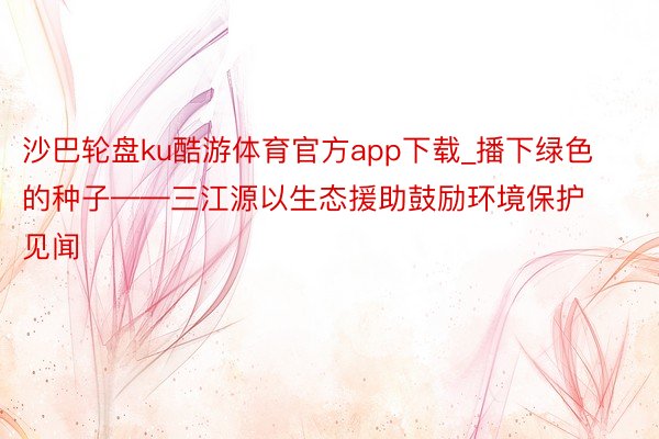 沙巴轮盘ku酷游体育官方app下载_播下绿色的种子——三江源以生态援助鼓励环境保护见闻