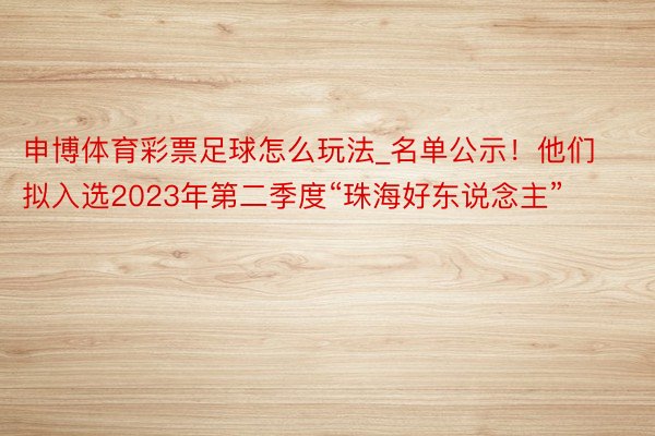 申博体育彩票足球怎么玩法_名单公示！他们拟入选2023年第二季度“珠海好东说念主”