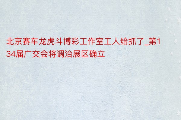 北京赛车龙虎斗博彩工作室工人给抓了_第134届广交会将调治展区确立