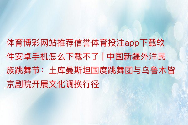 体育博彩网站推荐信誉体育投注app下载软件安卓手机怎么下载不了 | 中国新疆外洋民族跳舞节:土库曼斯坦国度跳舞团与乌鲁木皆京剧院开展文化调换行径