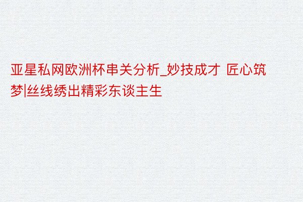 亚星私网欧洲杯串关分析_妙技成才 匠心筑梦|丝线绣出精彩东谈主生