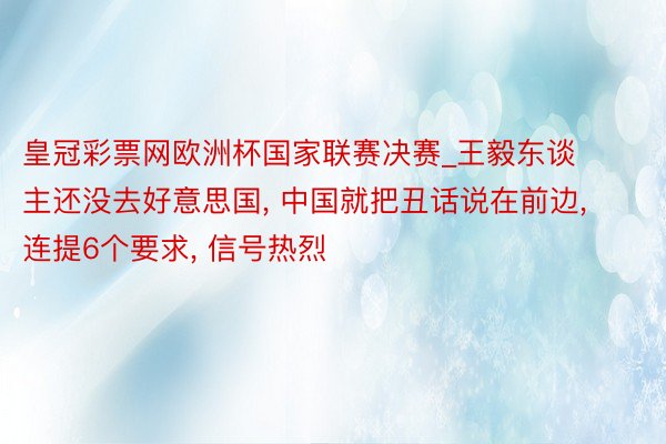 皇冠彩票网欧洲杯国家联赛决赛_王毅东谈主还没去好意思国, 中国就把丑话说在前边, 连提6个要求, 信号热烈