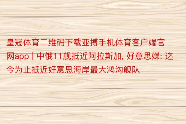 皇冠体育二维码下载亚搏手机体育客户端官网app | 中俄11舰抵近阿拉斯加, 好意思媒: 迄今为止抵近好意思海岸最大鸿沟舰队