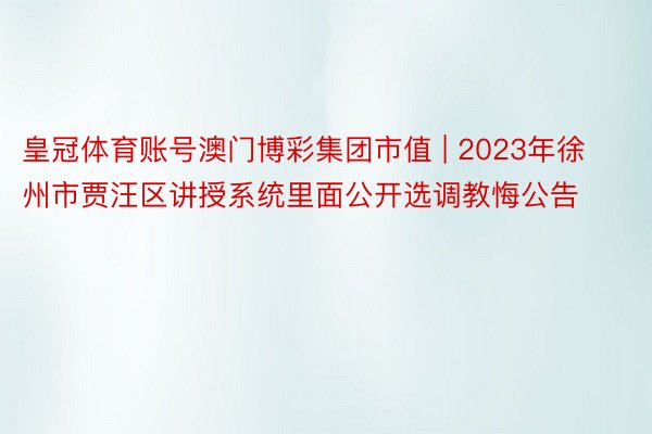 皇冠体育账号澳门博彩集团市值 | 2023年徐州市贾汪区讲授系统里面公开选调教悔公告