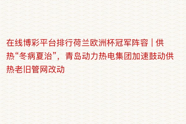 在线博彩平台排行荷兰欧洲杯冠军阵容 | 供热“冬病夏治”，青岛动力热电集团加速鼓动供热老旧管网改动