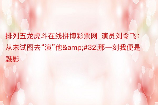 排列五龙虎斗在线拼博彩票网_演员刘令飞：从未试图去“演”他&#32;那一刻我便是魅影