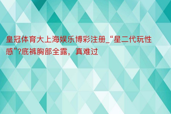皇冠体育大上海娱乐博彩注册_“星二代玩性感”?底裤胸部全露，真难过