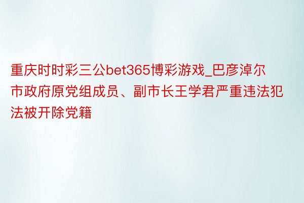 重庆时时彩三公bet365博彩游戏_巴彦淖尔市政府原党组成员、副市长王学君严重违法犯法被开除党籍