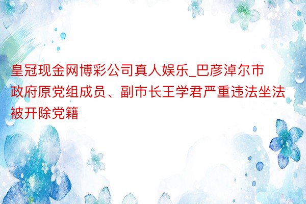 皇冠现金网博彩公司真人娱乐_巴彦淖尔市政府原党组成员、副市长王学君严重违法坐法被开除党籍