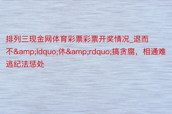 排列三现金网体育彩票彩票开奖情况_退而不&ldquo;休&rdquo;搞贪腐，相通难逃纪法惩处