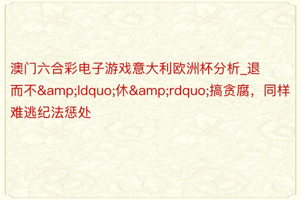 澳门六合彩电子游戏意大利欧洲杯分析_退而不&ldquo;休&rdquo;搞贪腐，同样难逃纪法惩处