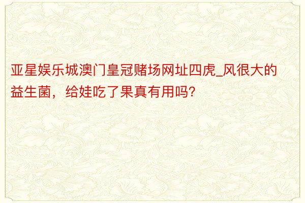 亚星娱乐城澳门皇冠赌场网址四虎_风很大的益生菌，给娃吃了果真有用吗？