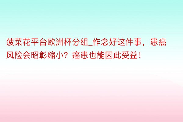 菠菜花平台欧洲杯分组_作念好这件事，患癌风险会昭彰缩小？癌患也能因此受益！