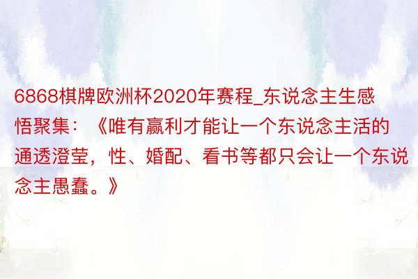 6868棋牌欧洲杯2020年赛程_东说念主生感悟聚集：《唯有赢利才能让一个东说念主活的通透澄莹，性、婚配、看书等都只会让一个东说念主愚蠢。》