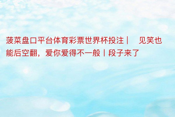 菠菜盘口平台体育彩票世界杯投注 | ▷见笑也能后空翻，爱你爱得不一般丨段子来了