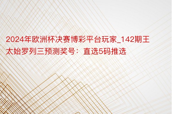 2024年欧洲杯决赛博彩平台玩家_142期王太始罗列三预测奖号：直选5码推选