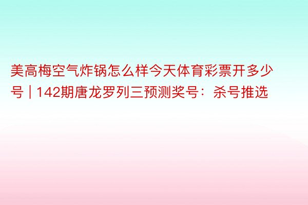 美高梅空气炸锅怎么样今天体育彩票开多少号 | 142期唐龙罗列三预测奖号：杀号推选