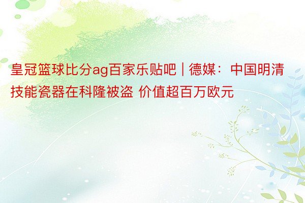 皇冠篮球比分ag百家乐贴吧 | 德媒：中国明清技能瓷器在科隆被盗 价值超百万欧元