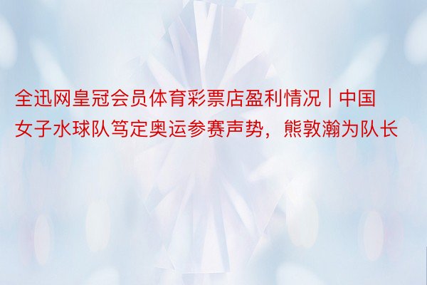 全迅网皇冠会员体育彩票店盈利情况 | 中国女子水球队笃定奥运参赛声势，熊敦瀚为队长