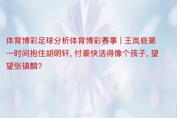 体育博彩足球分析体育博彩赛事 | 王岚嵚第一时间抱住胡明轩, 付豪快活得像个孩子, 望望张镇麟?