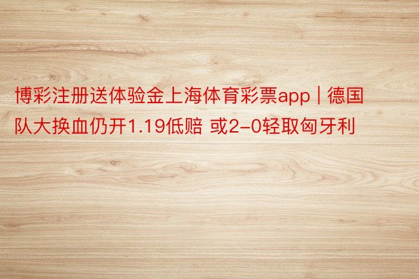 博彩注册送体验金上海体育彩票app | 德国队大换血仍开1.19低赔 或2-0轻取匈牙利