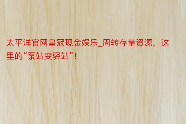 太平洋官网皇冠现金娱乐_周转存量资源，这里的“泵站变驿站”！