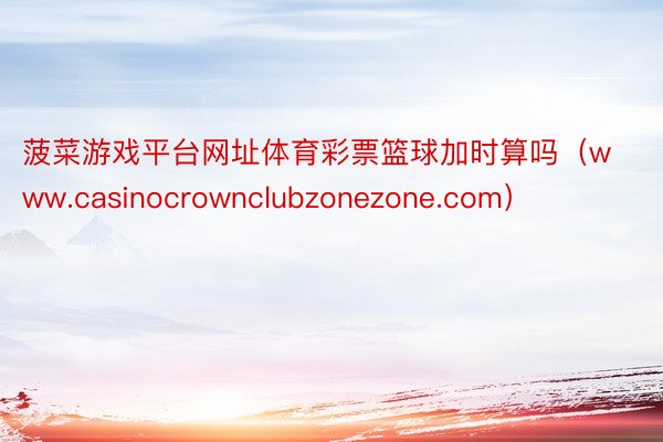 菠菜游戏平台网址体育彩票篮球加时算吗（www.casinocrownclubzonezone.com）
