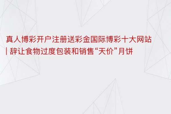 真人博彩开户注册送彩金国际博彩十大网站 | 辞让食物过度包装和销售“天价”月饼