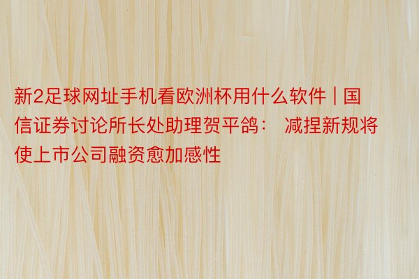 新2足球网址手机看欧洲杯用什么软件 | 国信证券讨论所长处助理贺平鸽： 减捏新规将使上市公司融资愈加感性
