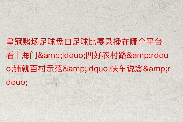 皇冠赌场足球盘口足球比赛录播在哪个平台看 | 海门&ldquo;四好农村路&rdquo;铺就百村示范&ldquo;快车说念&rdquo;