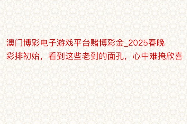 澳门博彩电子游戏平台赌博彩金_2025春晚彩排初始，看到这些老到的面孔，心中难掩欣喜