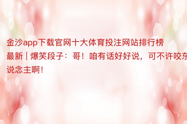 金沙app下载官网十大体育投注网站排行榜最新 | 爆笑段子：哥！咱有话好好说，可不许咬东说念主啊！