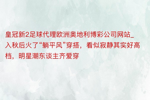 皇冠新2足球代理欧洲奥地利博彩公司网站_入秋后火了“躺平风”穿搭，看似寂静其实好高档，明星潮东谈主齐爱穿