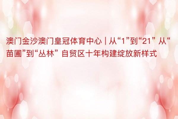 澳门金沙澳门皇冠体育中心 | 从“1”到“21” 从“苗圃”到“丛林” 自贸区十年构建绽放新样式