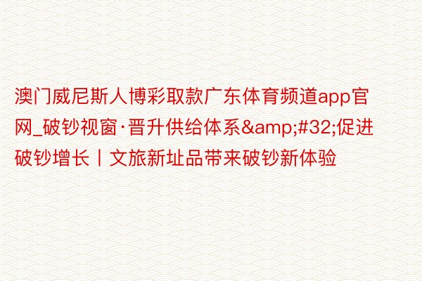 澳门威尼斯人博彩取款广东体育频道app官网_破钞视窗·晋升供给体系&#32;促进破钞增长丨文旅新址品带来破钞新体验